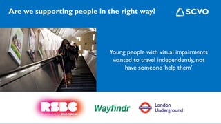 Are we supporting people in the right way?
Young people with visual impairments
wanted to travel independently, not
have someone ‘help them’
 