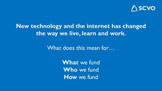 New technology and the internet has changed
the way we live, learn and work.
What does this mean for…
What we fund
Who we fund
How we fund
 