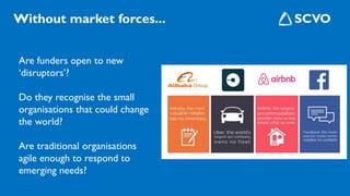 Are funders open to new
‘disruptors’?
Do they recognise the small
organisations that could change
the world?
Are traditional organisations
agile enough to respond to
emerging needs?
Without market forces...
 