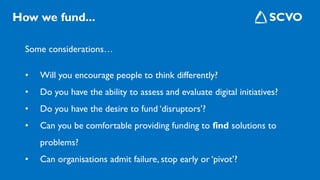 Some considerations…
• Will you encourage people to think differently?
• Do you have the ability to assess and evaluate digital initiatives?
• Do you have the desire to fund ‘disruptors’?
• Can you be comfortable providing funding to find solutions to
problems?
• Can organisations admit failure, stop early or ‘pivot’?
How we fund...
 