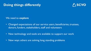 We need to explore
• Changed expectations of our service users, beneficiaries, trustees,
donors, funders, stakeholders, staff and volunteers
• New technology and tools are available to support our work
• New ways others are solving long standing problems
Doing things differently
 