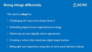 We need to adapt by
• Challenging the ‘way we’ve always done it’
• Embedding digital across organisational strategy
• Delivering services digitally, where appropriate
• Creating a culture that maximises digital opportunities
• Being agile and responsive, using data to drive quick decision making
Doing things differently
 