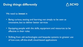 We need to invest in
• Being curious, testing and learning; not simply to be seen as
innovative, but to deliver better services
• Equipping people with the skills, equipment and resources to be
effective in their roles
• Shifting from old technologies and bespoke systems to greater use
of low-cost, off-the-shelf, cloud-based applications
Doing things differently
 