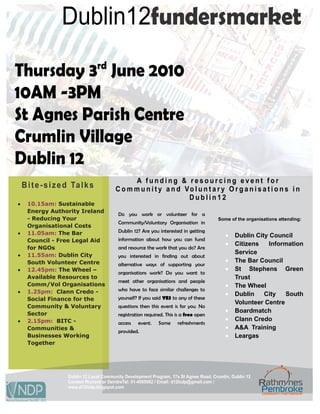 Dublin12fundersmarket

Thursday 3rd June 2010
10AM -3PM
St Agnes Parish Centre
Crumlin Village
Dublin 12
                                                 A funding & resourcing event for
    B i t e - s i z e d Ta l k s           C o m m u n i t y a n d Vo l u n t a r y O r g a n i s a t i o n s i n
                                                                    Dublin12
•     10.15am: Sustainable
      Energy Authority Ireland
                                             Do you work or volunteer for a
      - Reducing Your                                                                      Some of the organisations attending:
                                             Community/Voluntary Organisation in
      Organisational Costs
•     11.05am: The Bar                       Dublin 12? Are you interested in getting
                                                                                              •   Dublin City Council
      Council - Free Legal Aid               information about how you can fund
                                                                                              •   Citizens    Information
      for NGOs                               and resource the work that you do? Are
•     11.55am: Dublin City
                                                                                                  Service
                                             you interested in finding out about
      South Volunteer Centre                                                                  •   The Bar Council
                                             alternative ways of supporting your
•     12.45pm: The Wheel –                                                                    •   St Stephens Green
                                             organisations work? Do you want to
      Available Resources to                                                                      Trust
                                             meet other organisations and people
      Comm/Vol Organisations                                                                  •   The Wheel
•     1.25pm: Clann Credo -                  who have to face similar challenges to
                                                                                              •   Dublin    City    South
      Social Finance for the                 yourself? If you said YES to any of these
                                                                                                  Volunteer Centre
      Community & Voluntary                  questions then this event is for you. No
      Sector
                                                                                              •   Boardmatch
                                             registration required. This is a free open
•     2.15pm: BITC -                                                                          •   Clann Credo
                                             access   event.    Some     refreshments
      Communities &                                                                           •   A&A Training
                                             provided.
      Businesses Working                                                                      •   Leargas
      Together




                      Dublin 12 Local Community Development Program, 17a St Agnes Road, Crumlin, Dublin 12
                      Contact Richard or DeirdreTel: 01-4095082 / Email: d12lcdp@gmail.com /
                      www.d12lcdp.blogspot.com
 