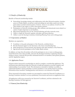  
www.appalachiafunders.org 2	
  
1.2 Benefits of Membership
Benefits of Network membership include:
§ Networking, knowledge-sharing, and collaboration with other Network members. Includes
access to Funder Match, our private social networking site and online search tool, where
grant makers can find common points of interest. Access to an audience of well over 100
other funders in the region, as well as their grantee partners.
§ Participation in Network working groups, calls, webinars, and educational events related to a
variety of topics important to our members.
§ Discounted registration fees for the Annual Gathering and other network events.
§ Ability to shape the Network’s agenda, work plan, and future direction.
§ Ability to join the Steering Committee, Gathering Planning Team and working groups.
1.3 Expectations of Members
Members are expected to:
§ Contribute to the goals and purpose of the Network, as defined above.
§ Provide financial support to the Network, in the form of membership fees.
§ Share perspectives, lessons learned, and expertise with other members of the Network.
§ Sign up and actively participate on the Funder Match website.
In addition, we hope that all members will actively participate in one or more working groups,
attend Network events when possible, and assist the Steering Committee in planning and goal
setting to ensure a network that provides substantial benefit to its members, their grantee partners,
and the Appalachian region.
1.4 Application Process
All grant makers interested in membership are asked to complete a membership application. The
information provided therein helps the Network to build and maintain an accurate snapshot and
understanding of our members’ work. The information is intended to facilitate our ability to
understand members’ interest and help us connect members to one another based on real data.
Information about members’ funding practices and interests is not released to the public.
Those interested in becoming a member are encouraged to contact the Network Coordinator or a
Steering Committee member to set-up a preliminary conversation and receive an application form.
All applications will be pre-screened by the Network Coordinator, and then submitted to the
Steering Committee for final approval.
1.5 Removal from Membership
 