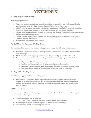  
www.appalachiafunders.org 6	
  
3.1 Purpose of Working Groups
Working groups strive to:
§ Develop a common analysis and shared vision of the opportunities and challenges within the
working group topic (i.e. Food Systems, Health, Energy, Social Justice, etc.).
§ Identify entrepreneurial investment priorities for accelerating Appalachia’s economic transition.
§ Develop a shared understanding of best practices around key investment priorities.
§ Engage funders to collaborate, leverage investments, and develop a common measurement system
around key investment priorities.
§ Engage with leading experts in the field and development practitioners to inform the group’s
collective learning and analysis.
§ Share lessons learned with other funders.
3.2 Guidelines for Starting a Working Group
Any member of the network can start a working group as long as the following criteria are met:
§ Nominate a team of co-leaders to develop agendas, facilitate calls, and set the direction of the
working groups.
§ The focus of the working group contributes to the goals and purpose of the Network.
§ Two or more Network members are willing to chair the working group which includes a
commitment to:
o Organize and facilitate group meetings.
o Lead the working group in the development of goals and work plans.
o Personally engage members and encourage participation in working group activities.
o Potentially lead a session at the Gathering around the work of the group.
3.3 Support for Working Groups
The following support is offered to working groups:
§ The Network Coordinator, Rural Support Partners will provide basic coordination and
support to working group activities, i.e. coordinate meeting logistics, help develop agendas,
provide co-facilitation support, strategize around working group topics, and help in other
ways as needed.
4.0 Means of Communication
In order to ensure effective and on-going communication, the Network Coordinator will arrange for
and maintain the following:
§ E-mail distribution lists of members.
o Note: Contact information will not be shared with outside parties.
§ Meeting agendas, notes, and next steps for all Network related meetings.
§ Private Funder Match website and public website.
 