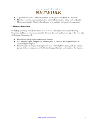  
www.appalachiafunders.org 7	
  
§ A quarterly newsletter sent to all members and those associated with the Network.
§ Members who wish to share information with the Network may utilize tools on Funder
Match or contact the Network Coordinator to be included in the quarterly newsletter.
5.0 Dispute Resolution
In the highly unlikely event that a critical issue or issues cannot be resolved by the Steering
Committee and that an impasse substantially threatens the work and membership of the Network,
the Steering Committee will:
§ Identify and clarify the issue or issues at impasse.
§ Seek an agreed upon, independent, external party to assist the Steering Committee in
overcoming the impasse.
§ Participate in a dispute resolution process, in an established time frame, with the external
party noted above, in a good faith effort to bridge differences and overcome the impasse.
 
