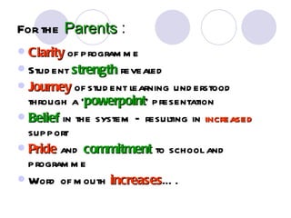 For the Parents :
 Clarity of program m e
 Stud ent strength revealed
 Journey of stud ent learning und erstood
  through a ‘powerpoint’ presentation
              powerpoint
 Belief in the system – resulting in increased
  support
 Pride and commitment to school and
  program m e
 Word of m outh increases… .
                   increases
 