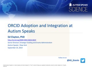 ORCID Adoption and Integration at 
Autism Speaks 
Ed Clayton, PhD 
http://orcid.org/0000-0002-8626-6023 
Senior Director| Strategic Funding and Grants Administration 
Autism Speaks | New York 
September 25, 2014 
© 2013 Autism Speaks Inc. Autism Speaks and Autism Speaks It’s Time To Listen & Design are registered trademarks owned by Autism Speaks Inc. All rights 
reserved. 
@AS_Grants 
Follow me at: 
 