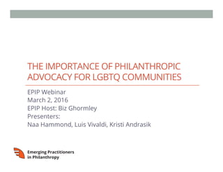 THE IMPORTANCE OF PHILANTHROPIC
ADVOCACY FOR LGBTQ COMMUNITIES
EPIP Webinar
March 2, 2016
EPIP Host: Biz Ghormley
Presenters:
Naa Hammond, Luis Vivaldi, Kristi Andrasik
 