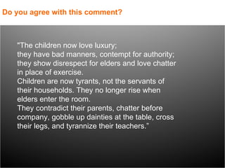 "The children now love luxury;  they have bad manners, contempt for authority;  they show disrespect for elders and love chatter in place of exercise.  Children are now tyrants, not the servants of their households. They no longer rise when elders enter the room.  They contradict their parents, chatter before company, gobble up dainties at the table, cross their legs, and tyrannize their teachers.” Do you agree with this comment? 