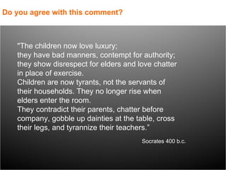 "The children now love luxury;  they have bad manners, contempt for authority;  they show disrespect for elders and love chatter in place of exercise.  Children are now tyrants, not the servants of their households. They no longer rise when elders enter the room.  They contradict their parents, chatter before company, gobble up dainties at the table, cross their legs, and tyrannize their teachers.” Do you agree with this comment? Socrates 400 b.c. 