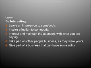 Literaly  Be Interesting Leave an impression to somebody. Inspire affection to somebody.  Interact and maintain the attention, with what you are saying.  Take part on other people business, as they were yours.  Give part of a business that can have some utility.  