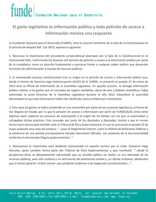 Calle Arturo Ambrogi # 411, entre 103 y 105 Av. Norte, Col. Escalón. San Salvador, El Salvador.
PBX: (503) 2209-5300  Fax 2263-0454  E-mail: funde@funde.org  web: www. funde.org
Fundación Nacional para el Desarrollo
El gasto legislativo es información pública y toda petición de acceso a
información merece una respuesta
La Fundación Nacional para el Desarrollo (FUNDE), ante la reciente Sentencia de la Sala de lo Constitucional en
el proceso de Amparo Ref. 155-2013, expresa lo siguiente:
1. Reconoce la importancia del precedente jurisprudencial plasmado por la Sala de lo Constitucional en el
mencionado fallo, reafirmando los alcances del derecho de petición y acceso a la información pública por parte
de la ciudadanía, como un derecho fundamental a ejercerse frente a cualquier poder público que desarrolle
funciones de administración y manejo de recursos públicos.
2. El mencionado proceso constitucional tuvo su origen en la petición de acceso a información pública que,
desde el Centro de Asesoría Legal Anticorrupción (ALAC) de la FUNDE, se presentó el pasado 17 de enero de
2013 ante la Oficial de Información de la Asamblea Legislativa. En aquella ocasión, se denegó información
pública relativa a los gastos que en concepto de regalos navideños, obras de arte y bebidas alcohólicas, había
autorizado la Junta Directiva de la Asamblea Legislativa durante el año 2012, basándose la autoridad
demandada en que esta información había sido clasificada como confidencial e inexistente.
3. Esta clase de gastos se había convertido en una costumbre por parte de las sucesivas legislaturas al frente de
ese Órgano de Estado, por lo que la petición de acceso a información por parte de FUNDE/ALAC tenía como
objetivo hacer públicos los procesos de autorización y el origen de los fondos con los que se autorizaban y
sufragaban dichas prácticas. Este proceder por parte de los diputados y diputadas, motivó a que el mismo
hecho fuera denunciado también ante el Tribunal de Ética Gubernamental, el cual se pronunció el pasado 23 de
mayo avalando esta clase de compras: “…pues el Reglamento Interior, como la Política de Relaciones Públicas y
la existencia de una partida presupuestaria llamada Atenciones Oficiales, son producto de la discrecionalidad
conferida al mencionado Órgano gubernamental…”.
4. Destacamos el importante voto disidente pronunciado en aquella ocasión por la Licda. Giovanna Vega
Hércules, quien también forma parte del Tribunal de Ética Gubernamental, y que manifestó: “…desde la
perspectiva ética, es absolutamente reprochable que un servidor público no realice un uso adecuado de los
recursos públicos; pues ello conlleva a un detrimento del patrimonio estatal y, en última instancia, obstaculiza
que el interés general –el bien común- sea satisfecho conforme a las exigencias constitucionales…”.
 