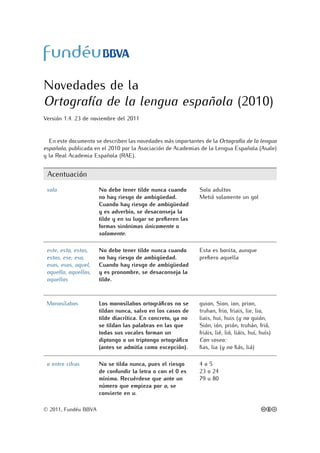 Novedades de la
Ortografía de la lengua española (2010)
Versión 1.4. 23 de noviembre del 2011


  En este documento se describen las novedades más importantes de la Ortografía de la lengua
española, publicada en el 2010 por la Asociación de Academias de la Lengua Española (Asale)
y la Real Academia Española (RAE).


 Acentuación
 solo                 No debe tener tilde nunca cuando       Solo adultos
                      no hay riesgo de ambigüedad.           Metió solamente un gol
                      Cuando hay riesgo de ambigüedad
                      y es adverbio, se desaconseja la
                      tilde y en su lugar se preﬁeren las
                      formas sinónimas únicamente o
                      solamente.

 este, esta, estos,   No debe tener tilde nunca cuando       Esta es bonita, aunque
 estas, ese, esa,     no hay riesgo de ambigüedad.           preﬁero aquella
 esos, esas, aquel,   Cuando hay riesgo de ambigüedad
 aquella, aquellos,   y es pronombre, se desaconseja la
 aquellas             tilde.



 Monosílabos          Los monosílabos ortográﬁcos no se      guion, Sion, ion, prion,
                      tildan nunca, salvo en los casos de    truhan, frio, friais, lie, lio,
                      tilde diacrítica. En concreto, ya no   liais, hui, huis (y no guión,
                      se tildan las palabras en las que      Sión, ión, prión, truhán, frió,
                      todas sus vocales forman un            friáis, lié, lió, liáis, huí, huís)
                      diptongo o un triptongo ortográﬁco     Con voseo:
                      (antes se admitía como excepción).     ﬁas, lia (y no ﬁás, liá)

 o entre cifras       No se tilda nunca, pues el riesgo      4o5
                      de confundir la letra o con el 0 es    23 o 24
                      mínimo. Recuérdese que ante un         79 u 80
                      número que empieza por o, se
                      convierte en u.

© 2011, Fundéu BBVA                                                                        cbd
 