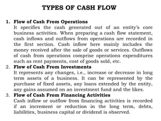TYPES OF CASH FLOW
1. Flow of Cash From Operations
It specifies the cash generated out of an entity’s core
business activities. When preparing a cash flow statement,
cash inflows and outflows from operations are recorded in
the first section. Cash inflow here mainly includes the
money received after the sale of goods or services. Outflows
of cash from operations comprise operations expenditures
such as rent payments, cost of goods sold, etc.
2. Flow of Cash From Investments
It represents any changes, i.e., increase or decrease in long
term assets of a business. It can be represented by the
purchase of fixed assets, any loans extended by the entity,
any gains assumed on an investment fund and the likes.
3. Flow of Cash From Financing Activities
Cash inflow or outflow from financing activities is recorded
if an increment or reduction in the long term, debts,
liabilities, business capital or dividend is observed.
 