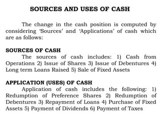 SOURCES AND USES OF CASH
The change in the cash position is computed by
considering ‘Sources’ and ‘Applications’ of cash which
are as follows:
SOURCES OF CASH
The sources of cash includes: 1) Cash from
Operations 2) Issue of Shares 3) Issue of Debentures 4)
Long term Loans Raised 5) Sale of Fixed Assets
APPLICATION (USES) OF CASH
Application of cash includes the following: 1)
Redumption of Preference Shares 2) Redumption of
Debentures 3) Repayment of Loans 4) Purchase of Fixed
Assets 5) Payment of Dividends 6) Payment of Taxes
 