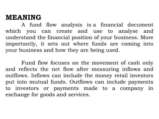 MEANING
A fund flow analysis is a financial document
which you can create and use to analyse and
understand the financial position of your business. More
importantly, it sets out where funds are coming into
your business and how they are being used.
Fund flow focuses on the movement of cash only
and reflects the net flow after measuring inflows and
outflows. Inflows can include the money retail investors
put into mutual funds. Outflows can include payments
to investors or payments made to a company in
exchange for goods and services.
 