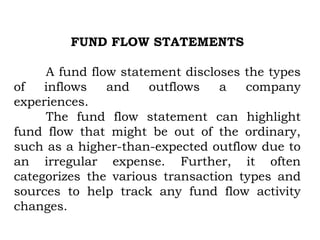 FUND FLOW STATEMENTS
A fund flow statement discloses the types
of inflows and outflows a company
experiences.
The fund flow statement can highlight
fund flow that might be out of the ordinary,
such as a higher-than-expected outflow due to
an irregular expense. Further, it often
categorizes the various transaction types and
sources to help track any fund flow activity
changes.
 