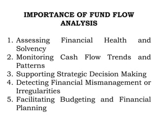IMPORTANCE OF FUND FLOW
ANALYSIS
1. Assessing Financial Health and
Solvency
2. Monitoring Cash Flow Trends and
Patterns
3. Supporting Strategic Decision Making
4. Detecting Financial Mismanagement or
Irregularities
5. Facilitating Budgeting and Financial
Planning
 