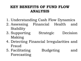 KEY BENEFITS OF FUND FLOW
ANALYSIS
1. Understanding Cash Flow Dynamics
2. Assessing Financial Health and
Stability
3. Supporting Strategic Decision
Making
4. Detecting Financial Irregularities and
Fraud
5. Facilitating Budgeting and
Forecasting
 