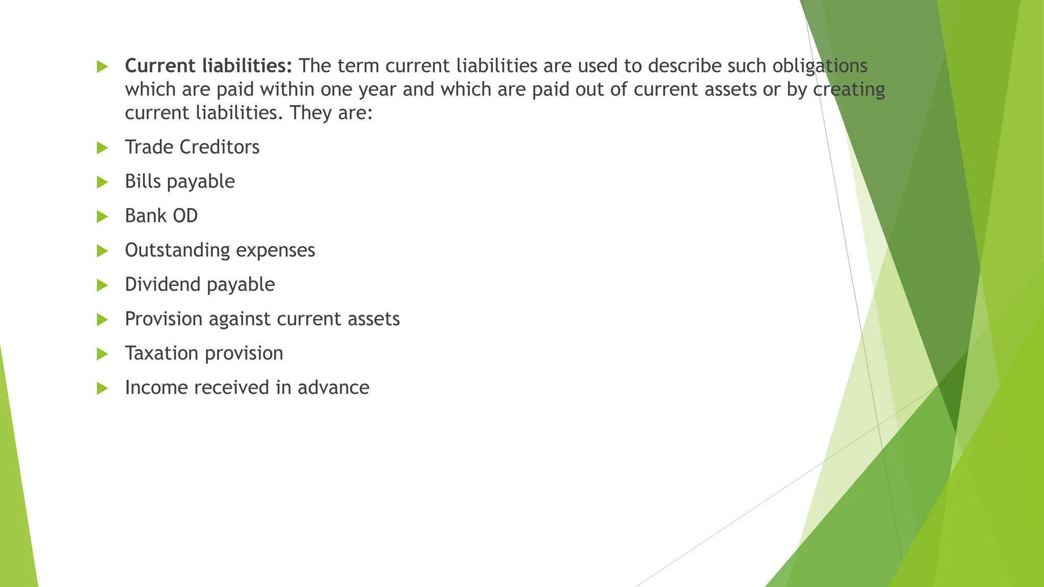  Current liabilities: The term current liabilities are used to describe such obligations
which are paid within one year and which are paid out of current assets or by creating
current liabilities. They are:
 Trade Creditors
 Bills payable
 Bank OD
 Outstanding expenses
 Dividend payable
 Provision against current assets
 Taxation provision
 Income received in advance
 