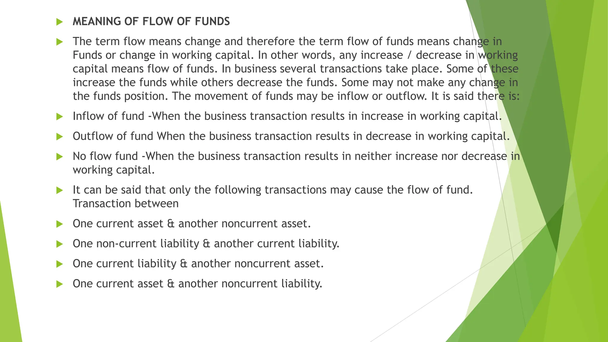 MEANING OF FLOW OF FUNDS
 The term flow means change and therefore the term flow of funds means change in
Funds or change in working capital. In other words, any increase / decrease in working
capital means flow of funds. In business several transactions take place. Some of these
increase the funds while others decrease the funds. Some may not make any change in
the funds position. The movement of funds may be inflow or outflow. It is said there is:
 Inflow of fund -When the business transaction results in increase in working capital.
 Outflow of fund When the business transaction results in decrease in working capital.
 No flow fund -When the business transaction results in neither increase nor decrease in
working capital.
 It can be said that only the following transactions may cause the flow of fund.
Transaction between
 One current asset & another noncurrent asset.
 One non-current liability & another current liability.
 One current liability & another noncurrent asset.
 One current asset & another noncurrent liability.
 