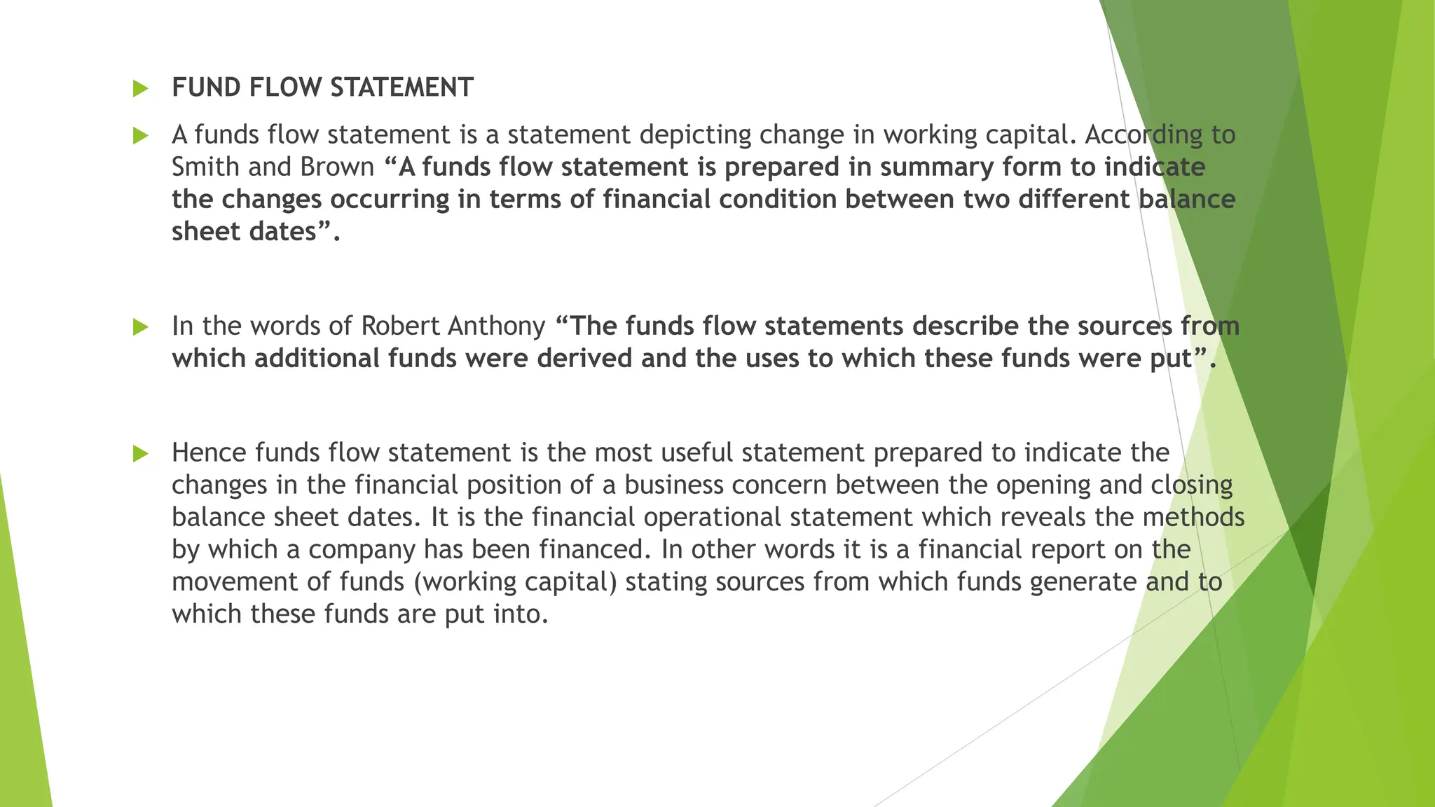  FUND FLOW STATEMENT
 A funds flow statement is a statement depicting change in working capital. According to
Smith and Brown “A funds flow statement is prepared in summary form to indicate
the changes occurring in terms of financial condition between two different balance
sheet dates”.
 In the words of Robert Anthony “The funds flow statements describe the sources from
which additional funds were derived and the uses to which these funds were put”.
 Hence funds flow statement is the most useful statement prepared to indicate the
changes in the financial position of a business concern between the opening and closing
balance sheet dates. It is the financial operational statement which reveals the methods
by which a company has been financed. In other words it is a financial report on the
movement of funds (working capital) stating sources from which funds generate and to
which these funds are put into.
 