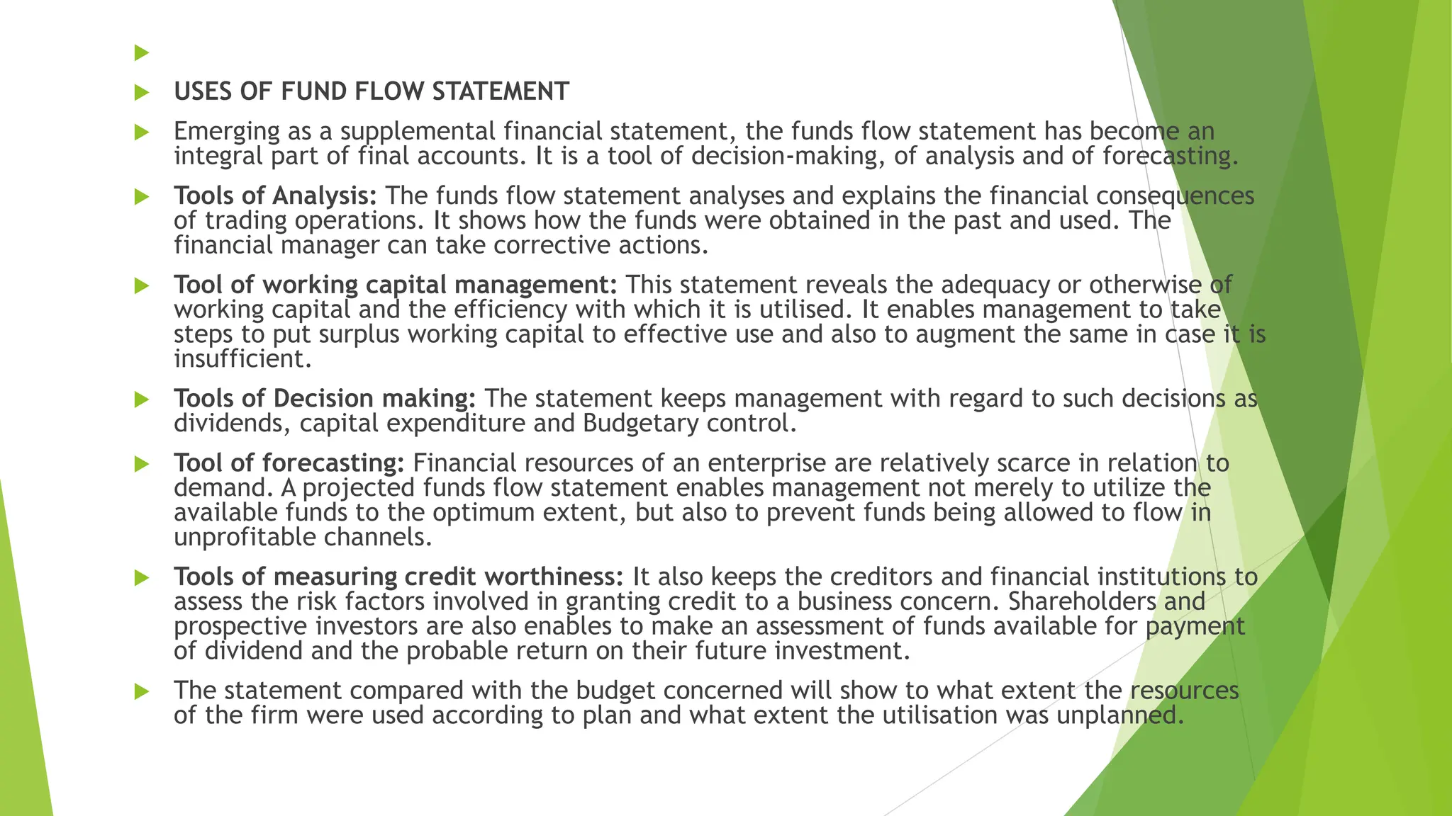 
 USES OF FUND FLOW STATEMENT
 Emerging as a supplemental financial statement, the funds flow statement has become an
integral part of final accounts. It is a tool of decision-making, of analysis and of forecasting.
 Tools of Analysis: The funds flow statement analyses and explains the financial consequences
of trading operations. It shows how the funds were obtained in the past and used. The
financial manager can take corrective actions.
 Tool of working capital management: This statement reveals the adequacy or otherwise of
working capital and the efficiency with which it is utilised. It enables management to take
steps to put surplus working capital to effective use and also to augment the same in case it is
insufficient.
 Tools of Decision making: The statement keeps management with regard to such decisions as
dividends, capital expenditure and Budgetary control.
 Tool of forecasting: Financial resources of an enterprise are relatively scarce in relation to
demand. A projected funds flow statement enables management not merely to utilize the
available funds to the optimum extent, but also to prevent funds being allowed to flow in
unprofitable channels.
 Tools of measuring credit worthiness: It also keeps the creditors and financial institutions to
assess the risk factors involved in granting credit to a business concern. Shareholders and
prospective investors are also enables to make an assessment of funds available for payment
of dividend and the probable return on their future investment.
 The statement compared with the budget concerned will show to what extent the resources
of the firm were used according to plan and what extent the utilisation was unplanned.
 