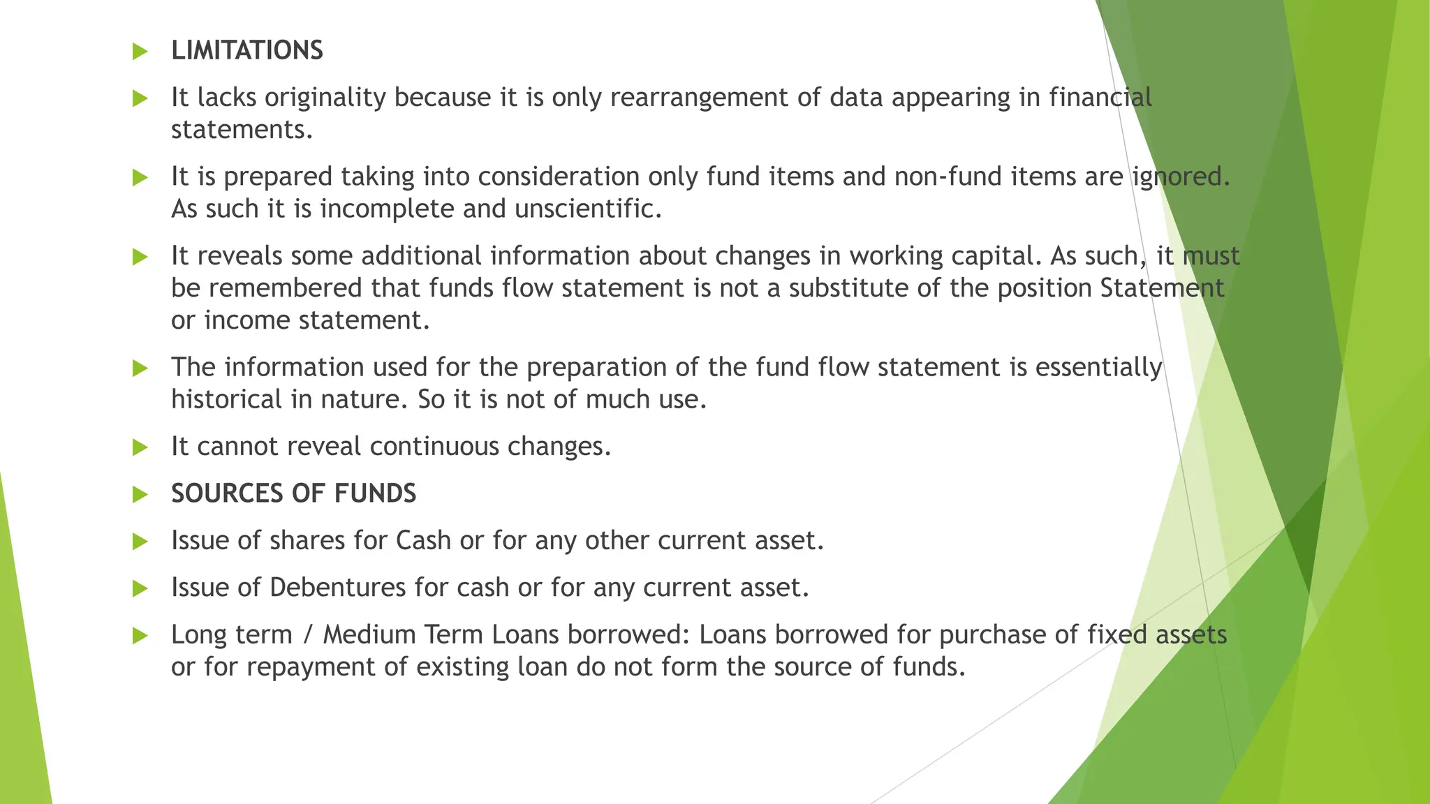  LIMITATIONS
 It lacks originality because it is only rearrangement of data appearing in financial
statements.
 It is prepared taking into consideration only fund items and non-fund items are ignored.
As such it is incomplete and unscientific.
 It reveals some additional information about changes in working capital. As such, it must
be remembered that funds flow statement is not a substitute of the position Statement
or income statement.
 The information used for the preparation of the fund flow statement is essentially
historical in nature. So it is not of much use.
 It cannot reveal continuous changes.
 SOURCES OF FUNDS
 Issue of shares for Cash or for any other current asset.
 Issue of Debentures for cash or for any current asset.
 Long term / Medium Term Loans borrowed: Loans borrowed for purchase of fixed assets
or for repayment of existing loan do not form the source of funds.
 