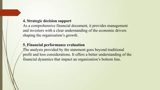4. Strategic decision support
As a comprehensive financial document, it provides management
and investors with a clear understanding of the economic drivers
shaping the organization’s growth.
5. Financial performance evaluation
The analysis provided by the statement goes beyond traditional
profit and loss considerations. It offers a better understanding of the
financial dynamics that impact an organization’s bottom line.
 