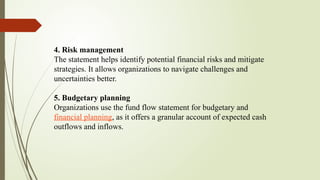 4. Risk management
The statement helps identify potential financial risks and mitigate
strategies. It allows organizations to navigate challenges and
uncertainties better.
5. Budgetary planning
Organizations use the fund flow statement for budgetary and
financial planning, as it offers a granular account of expected cash
outflows and inflows.
 