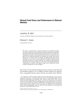 Mutual Fund Flows and Performance in Rational
Markets




Jonathan B. Berk
University of California, Berkeley and National Bureau of Economic Research



Richard C. Green
Carnegie Mellon University




       We derive a parsimonious rational model of active portfolio manage-
       ment that reproduces many regularities widely regarded as anomalous.
       Fund ﬂows rationally respond to past performance in the model even
       though performance is not persistent and investments with active man-
       agers do not outperform passive benchmarks on average. The lack of
       persistence in returns does not imply that differential ability across
       managers is nonexistent or unrewarded or that gathering information
       about performance is socially wasteful. The model can quantitatively
       reproduce many salient features in the data. The ﬂow-performance
       relationship is consistent with high average levels of skills and consid-
       erable heterogeneity across managers.



One of the central mysteries facing ﬁnancial economics is why ﬁnancial
intermediaries appear to be so highly rewarded, despite the apparent
ﬁerce competition between them and the uncertainty about whether

  We would like to thank Avi Bick, Jennifer Carpenter, Hsiu-lang Chen, Gian Luca Cle-
menti, John Cochrane (the editor), Jeff Coles, Josh Coval, Ravi Jagannathan, Burton
Holliﬁeld, Dwight Jaffee, Finn Kydland, Mike Lemmon, David Musto, Walter Novaes,
George Pennacchi, Raj Singh, Peter Tufano, Uzi Yoeli, Lu Zheng, and two anonymous
referees for their helpful comments and suggestions. Seminar participants at several con-
ferences and universities also provided useful feedback and suggestions. We also gratefully
acknowledge ﬁnancial support from the Q Group, the National Science Foundation
(Berk), and the International Center for Financial Asset Management and Engineering
through the 2003 FAME Research Prize.

[Journal of Political Economy, 2004, vol. 112, no. 6]
᭧ 2004 by The University of Chicago. All rights reserved. 0022-3808/2004/11206-0003$10.00


                                                    1269
 