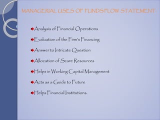 Analysis of Financial Operations
Evaluation of the Firm’s Financing
Answer to Intricate Question
Allocation of Scare Resources
Helps in Working Capital Management
Acts as a Guide to Future
Helps Financial Institutions.
MANAGERIAL USES OF FUNDS FLOW STATEMENT:
 