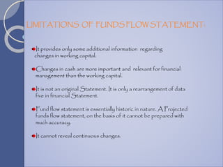 It provides only some additional information regarding
changes in working capital.
Changes in cash are more important and relevant for financial
management than the working capital.
It is not an original Statement. It is only a rearrangement of data
five in financial Statement.
Fund flow statement is essentially historic in nature. A Projected
funds flow statement, on the basis of it cannot be prepared with
much accuracy.
It cannot reveal continuous changes.
LIMITATIONS OF FUNDS FLOW STATEMENT:
 