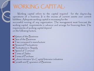 Working capital refers to the capital required for the day-to-day
operations of a business. It is the excess of current assets over current
liabilities. Adequate working capital is necessary for the
successful running of any organization. The management must forecast the
working capital requirements in advance and arrange for financing them. The
requirements of working capital depend
on the following factors.
Nature of the Business
Size of the Business
Time consumed in manufacture
Seasonal Fluctuations
Fluctuations in Supply
Speed of Turnover
Terms of Sales
Terms of Purchase
Labour intensive Vs. Capital Intensive industries
Growth and Expansion of Business.
WORKING CAPITAL:
 