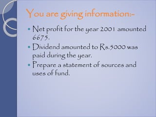You are giving information:-
 Net profit for the year 2001 amounted
6675.
 Dividend amounted to Rs.5000 was
paid during the year.
 Prepare a statement of sources and
uses of fund.
 