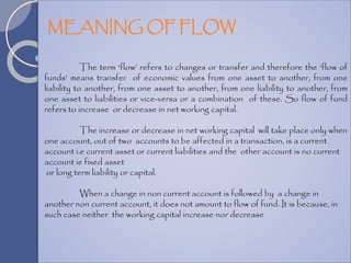 The term ‘flow’ refers to changes or transfer and therefore the ‘flow of
funds’ means transfer of economic values from one asset to another, from one
liability to another, from one asset to another, from one liability to another, from
one asset to liabilities or vice-versa or a combination of these. So flow of fund
refers to increase or decrease in net working capital.
The increase or decrease in net working capital will take place only when
one account, out of two accounts to be affected in a transaction, is a current
account i.e current asset or current liabilities and the other account is no current
account ie fixed asset
or long term liability or capital.
When a change in non current account is followed by a change in
another non current account, it does not amount to flow of fund. It is because, in
such case neither the working capital increase nor decrease
MEANING OF FLOW
 