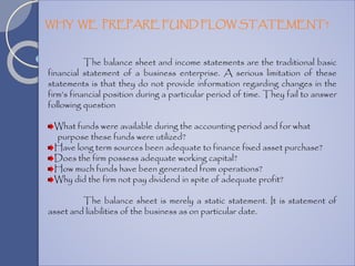 The balance sheet and income statements are the traditional basic
financial statement of a business enterprise. A serious limitation of these
statements is that they do not provide information regarding changes in the
firm’s financial position during a particular period of time. They fail to answer
following question
What funds were available during the accounting period and for what
purpose these funds were utilized?
Have long term sources been adequate to finance fixed asset purchase?
Does the firm possess adequate working capital?
How much funds have been generated from operations?
Why did the firm not pay dividend in spite of adequate profit?
The balance sheet is merely a static statement. It is statement of
asset and liabilities of the business as on particular date.
WHY WE PREPARE FUND FLOW STATEMENT?
 