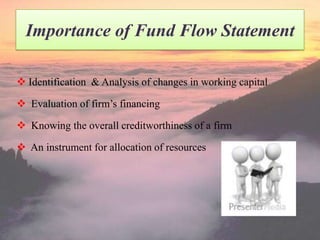 Importance of Fund Flow Statement
 Identification & Analysis of changes in working capital
 Evaluation of firm’s financing
 Knowing the overall creditworthiness of a firm

 An instrument for allocation of resources

 