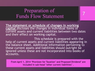 Preparation of
Funds Flow Statement
The statement or schedule of changes in working
capital discloses the changes in individual items of
current assets and current liabilities between two dates
and their effect on working capital.
This schedule is prepared with the
help of current assets and current liabilities appearing in
the balance sheet. Additional information pertaining to
these current assets and liabilities should outright be
ignored unless these are not incorporated into books of
accounts.
7
From April 1, 2014 ‘Provision for Taxation’ and Proposed Dividend’ are
included in sub-head ‘other current liabilities’ .
 