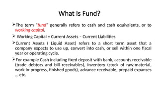 What Is Fund?
The term “fund” generally refers to cash and cash equivalents, or to
working capital.
 Working Capital = Current Assets – Current Liabilities
Current Assets ( Liquid Asset) refers to a short term asset that a
company expects to use up, convert into cash, or sell within one fiscal
year or operating cycle.
For example Cash including fixed deposit with bank, accounts receivable
(trade debtors and bill receivables), inventory (stock of raw-material,
work-in-progress, finished goods), advance receivable, prepaid expanses
… etc.
 
