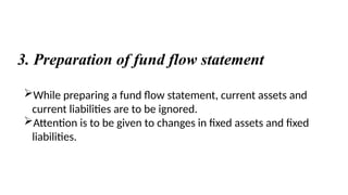 3. Preparation of fund flow statement
While preparing a fund flow statement, current assets and
current liabilities are to be ignored.
Attention is to be given to changes in fixed assets and fixed
liabilities.
 