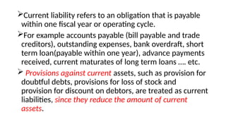 Current liability refers to an obligation that is payable
within one fiscal year or operating cycle.
For example accounts payable (bill payable and trade
creditors), outstanding expenses, bank overdraft, short
term loan(payable within one year), advance payments
received, current maturates of long term loans …. etc.
 Provisions against current assets, such as provision for
doubtful debts, provisions for loss of stock and
provision for discount on debtors, are treated as current
liabilities, since they reduce the amount of current
assets.
 
