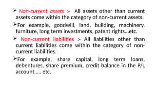  Non-current assets :- All assets other than current
assets come within the category of non-current assets.
For example, goodwill, land, building, machinery,
furniture, long term investments, patent rights…etc.
 Non-current liabilities :- All liabilities other than
current liabilities come within the category of non-
current liabilities.
For example, share capital, long term loans,
debentures, share premium, credit balance in the P/L
account….. etc.
 