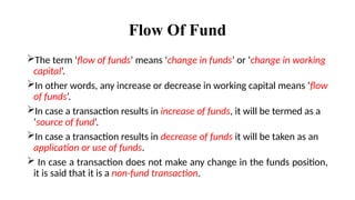 Flow Of Fund
The term ‘flow of funds’ means ‘change in funds’ or ‘change in working
capital’.
In other words, any increase or decrease in working capital means ‘flow
of funds’.
In case a transaction results in increase of funds, it will be termed as a
‘source of fund’.
In case a transaction results in decrease of funds it will be taken as an
application or use of funds.
 In case a transaction does not make any change in the funds position,
it is said that it is a non-fund transaction.
 