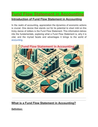 ‭
Fund Flow Statement in Accounting‬
‭
Introduction of Fund Flow Statement in Accounting‬
‭
In‬‭
the‬‭
realm‬‭
of‬‭
accounting,‬‭
appreciation‬‭
the‬‭
dynamics‬‭
of‬‭
economic‬‭
actions‬
‭
is‬‭
crucial.‬‭
One‬‭
device‬‭
that‬‭
stands‬‭
out‬‭
for‬‭
its‬‭
potential‬‭
to‬‭
shed‬‭
mild‬‭
on‬‭
this‬
‭
tricky‬‭
dance‬‭
of‬‭
dollars‬‭
is‬‭
the‬‭
Fund‬‭
Flow‬‭
Statement.‬‭
This‬‭
information‬‭
delves‬
‭
into‬‭
the‬‭
fundamentals,‬‭
exploring‬‭
what‬‭
a‬‭
Fund‬‭
Flow‬‭
Statement‬‭
is,‬‭
why‬‭
it‬‭
is‬
‭
vital,‬ ‭
and‬ ‭
the‬ ‭
myriad‬ ‭
facets‬ ‭
and‬ ‭
advantages‬ ‭
it‬ ‭
brings‬ ‭
to‬ ‭
the‬ ‭
world‬ ‭
of‬
‭
accounting‬
‭
.‬
‭
What is a Fund Flow Statement in Accounting?‬
‭
Definition:‬
 
