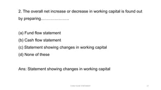 2. The overall net increase or decrease in working capital is found out
by preparing…………………
(a) Fund flow statement
(b) Cash flow statement
(c) Statement showing changes in working capital
(d) None of these
Ans: Statement showing changes in working capital
FUND FLOW STATEMENT 17
 