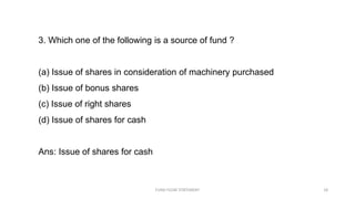 3. Which one of the following is a source of fund ?
(a) Issue of shares in consideration of machinery purchased
(b) Issue of bonus shares
(c) Issue of right shares
(d) Issue of shares for cash
Ans: Issue of shares for cash
FUND FLOW STATEMENT 18
 