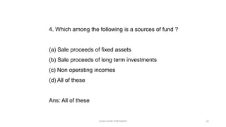 4. Which among the following is a sources of fund ?
(a) Sale proceeds of fixed assets
(b) Sale proceeds of long term investments
(c) Non operating incomes
(d) All of these
Ans: All of these
FUND FLOW STATEMENT 19
 